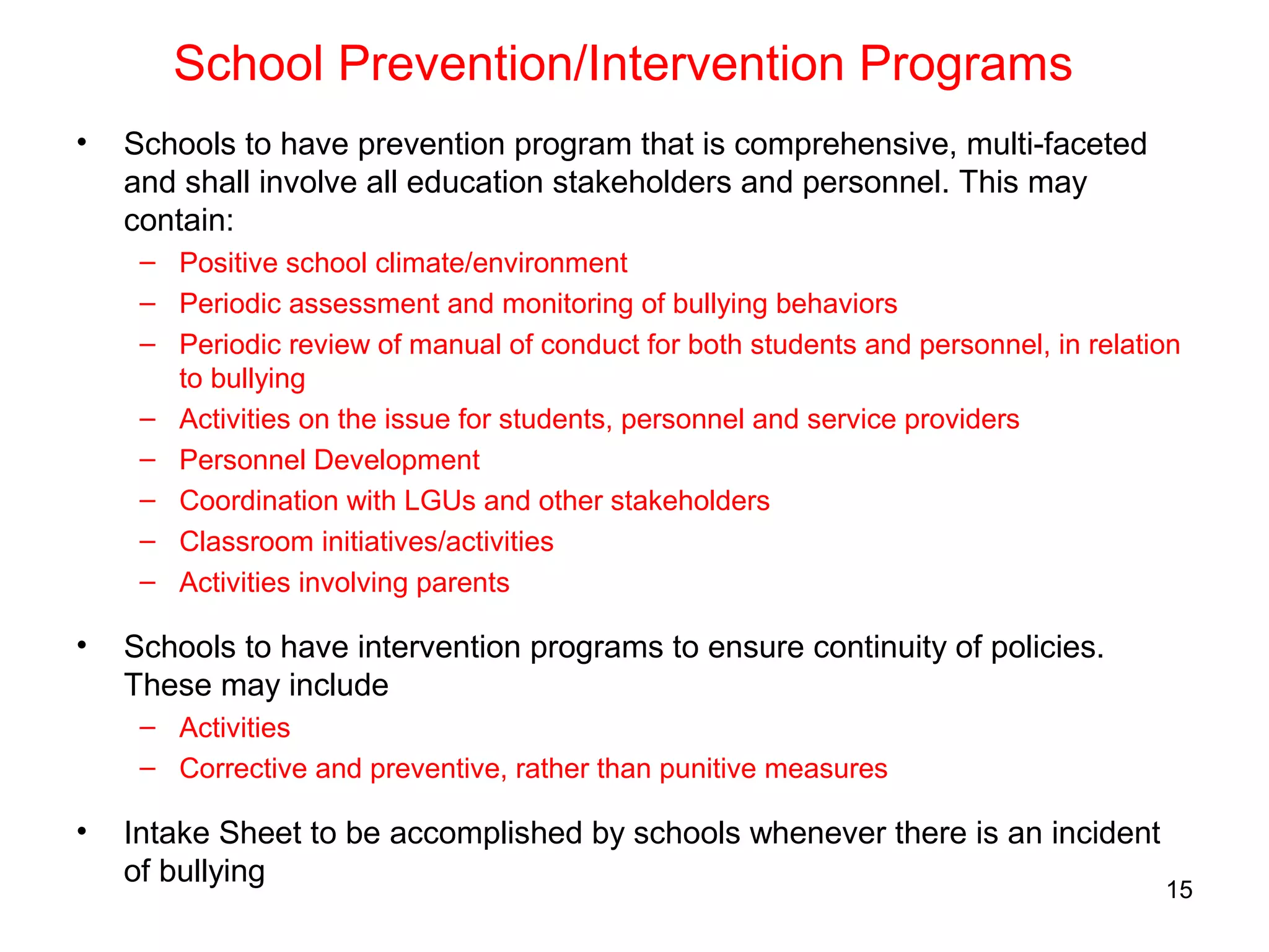 School Prevention/Intervention Programs
• Schools to have prevention program that is comprehensive, multi-faceted
and shall involve all education stakeholders and personnel. This may
contain:
– Positive school climate/environment
– Periodic assessment and monitoring of bullying behaviors
– Periodic review of manual of conduct for both students and personnel, in relation
to bullying
– Activities on the issue for students, personnel and service providers
– Personnel Development
– Coordination with LGUs and other stakeholders
– Classroom initiatives/activities
– Activities involving parents
• Schools to have intervention programs to ensure continuity of policies.
These may include
– Activities
– Corrective and preventive, rather than punitive measures
• Intake Sheet to be accomplished by schools whenever there is an incident
of bullying
15
 