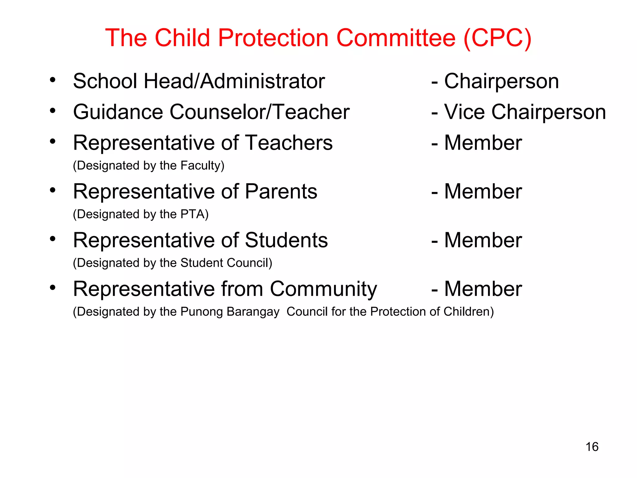 The Child Protection Committee (CPC)
• School Head/Administrator - Chairperson
• Guidance Counselor/Teacher - Vice Chairperson
• Representative of Teachers - Member
(Designated by the Faculty)
• Representative of Parents - Member
(Designated by the PTA)
• Representative of Students - Member
(Designated by the Student Council)
• Representative from Community - Member
(Designated by the Punong Barangay Council for the Protection of Children)
16
 