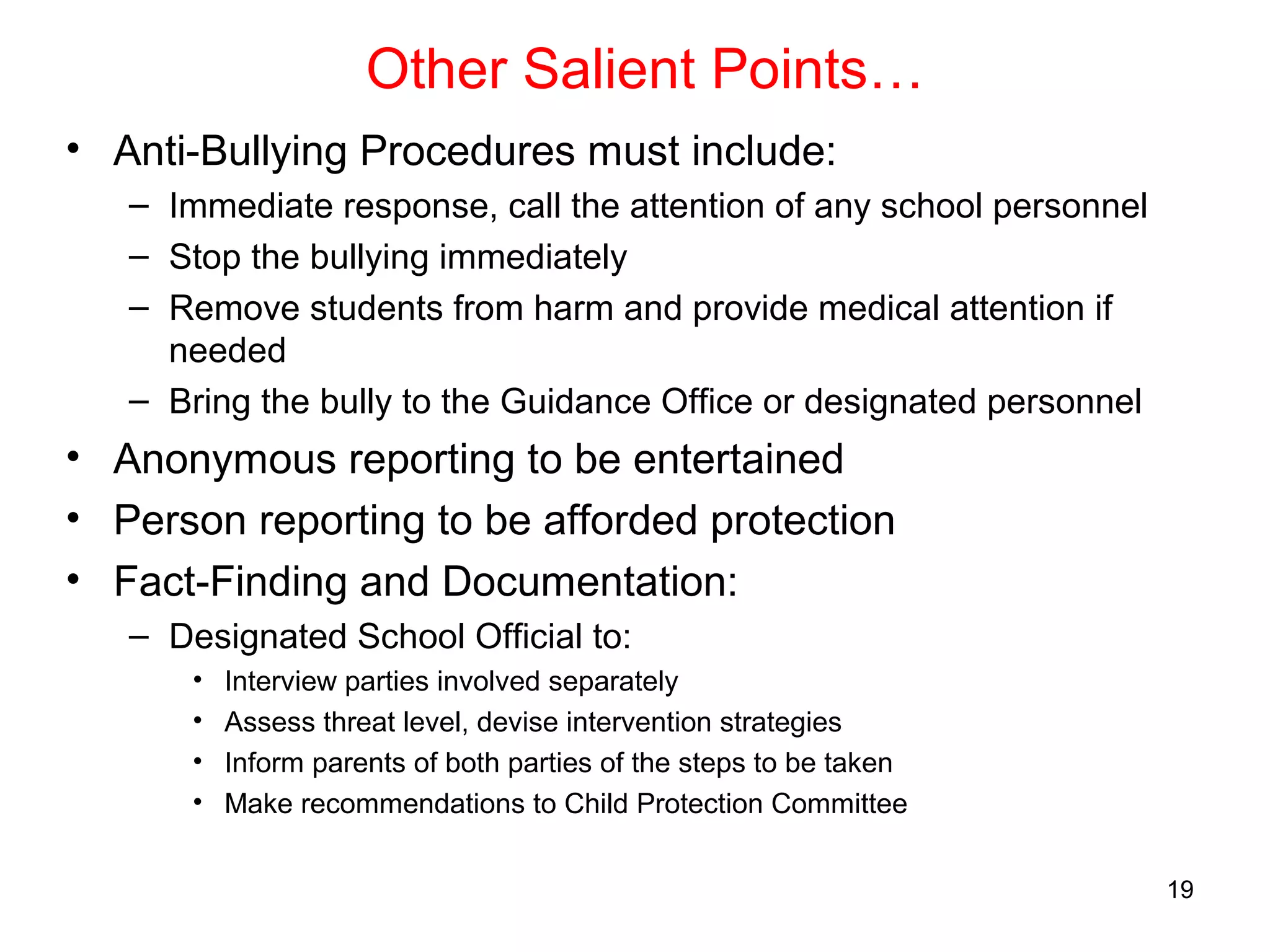 Other Salient Points…
• Anti-Bullying Procedures must include:
– Immediate response, call the attention of any school personnel
– Stop the bullying immediately
– Remove students from harm and provide medical attention if
needed
– Bring the bully to the Guidance Office or designated personnel
• Anonymous reporting to be entertained
• Person reporting to be afforded protection
• Fact-Finding and Documentation:
– Designated School Official to:
• Interview parties involved separately
• Assess threat level, devise intervention strategies
• Inform parents of both parties of the steps to be taken
• Make recommendations to Child Protection Committee
19
 