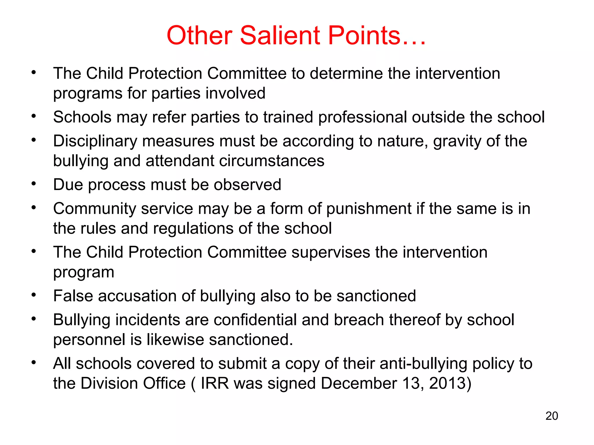 Other Salient Points…
• The Child Protection Committee to determine the intervention
programs for parties involved
• Schools may refer parties to trained professional outside the school
• Disciplinary measures must be according to nature, gravity of the
bullying and attendant circumstances
• Due process must be observed
• Community service may be a form of punishment if the same is in
the rules and regulations of the school
• The Child Protection Committee supervises the intervention
program
• False accusation of bullying also to be sanctioned
• Bullying incidents are confidential and breach thereof by school
personnel is likewise sanctioned.
• All schools covered to submit a copy of their anti-bullying policy to
the Division Office ( IRR was signed December 13, 2013)
20
 