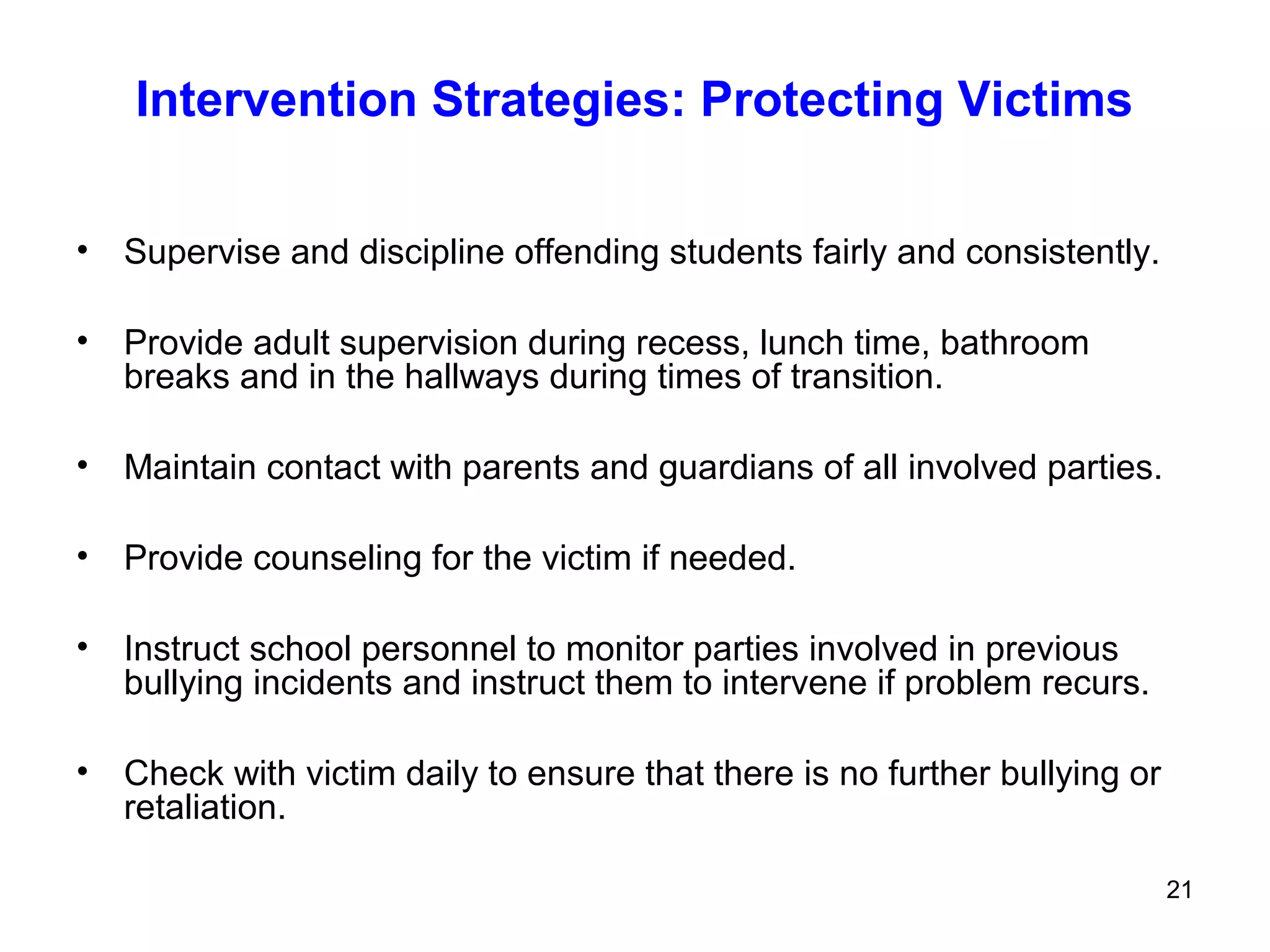 21
Intervention Strategies: Protecting Victims
• Supervise and discipline offending students fairly and consistently.
• Provide adult supervision during recess, lunch time, bathroom
breaks and in the hallways during times of transition.
• Maintain contact with parents and guardians of all involved parties.
• Provide counseling for the victim if needed.
• Instruct school personnel to monitor parties involved in previous
bullying incidents and instruct them to intervene if problem recurs.
• Check with victim daily to ensure that there is no further bullying or
retaliation.
 