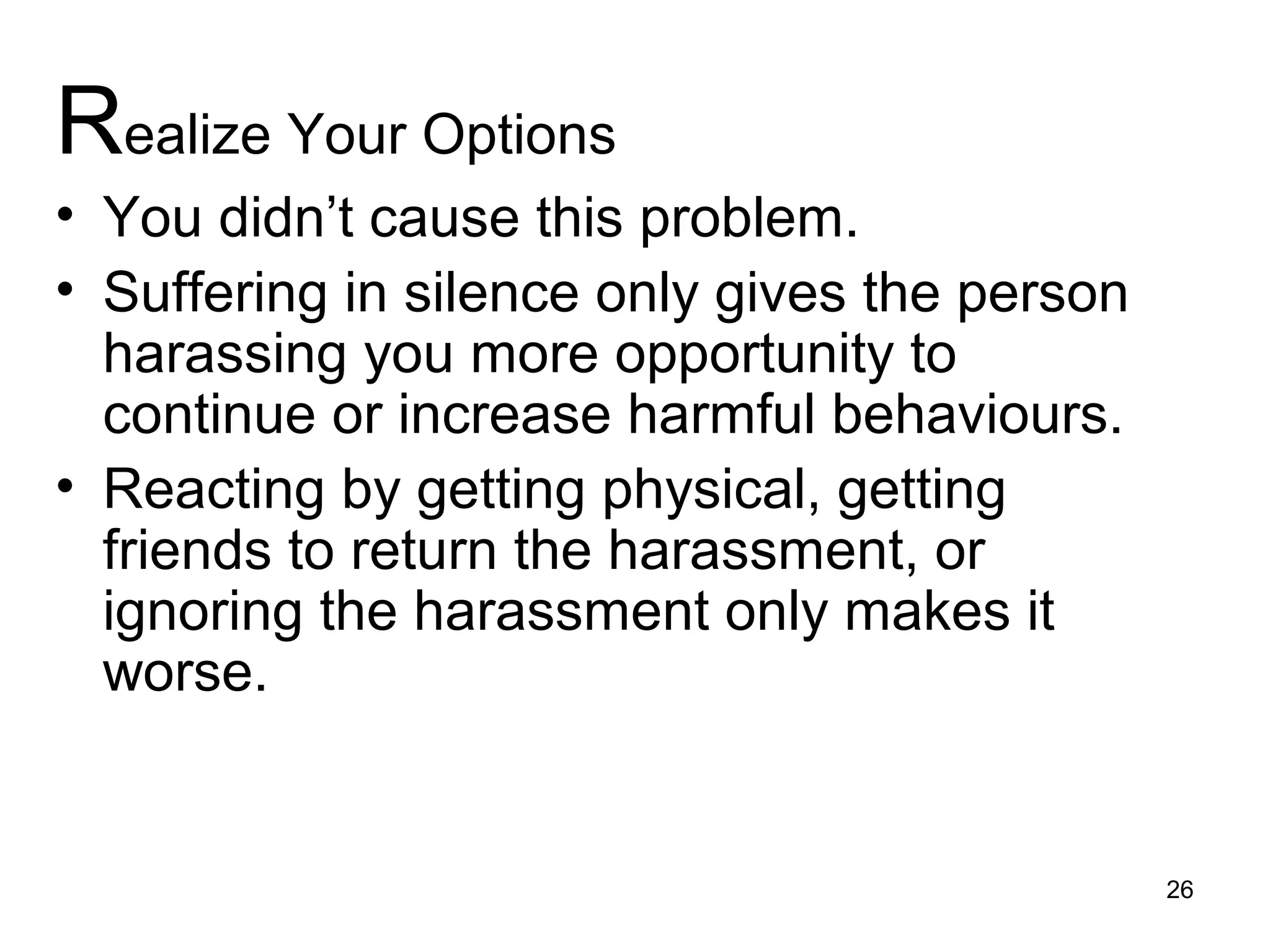 Realize Your Options
• You didn’t cause this problem.
• Suffering in silence only gives the person
harassing you more opportunity to
continue or increase harmful behaviours.
• Reacting by getting physical, getting
friends to return the harassment, or
ignoring the harassment only makes it
worse.
26
 
