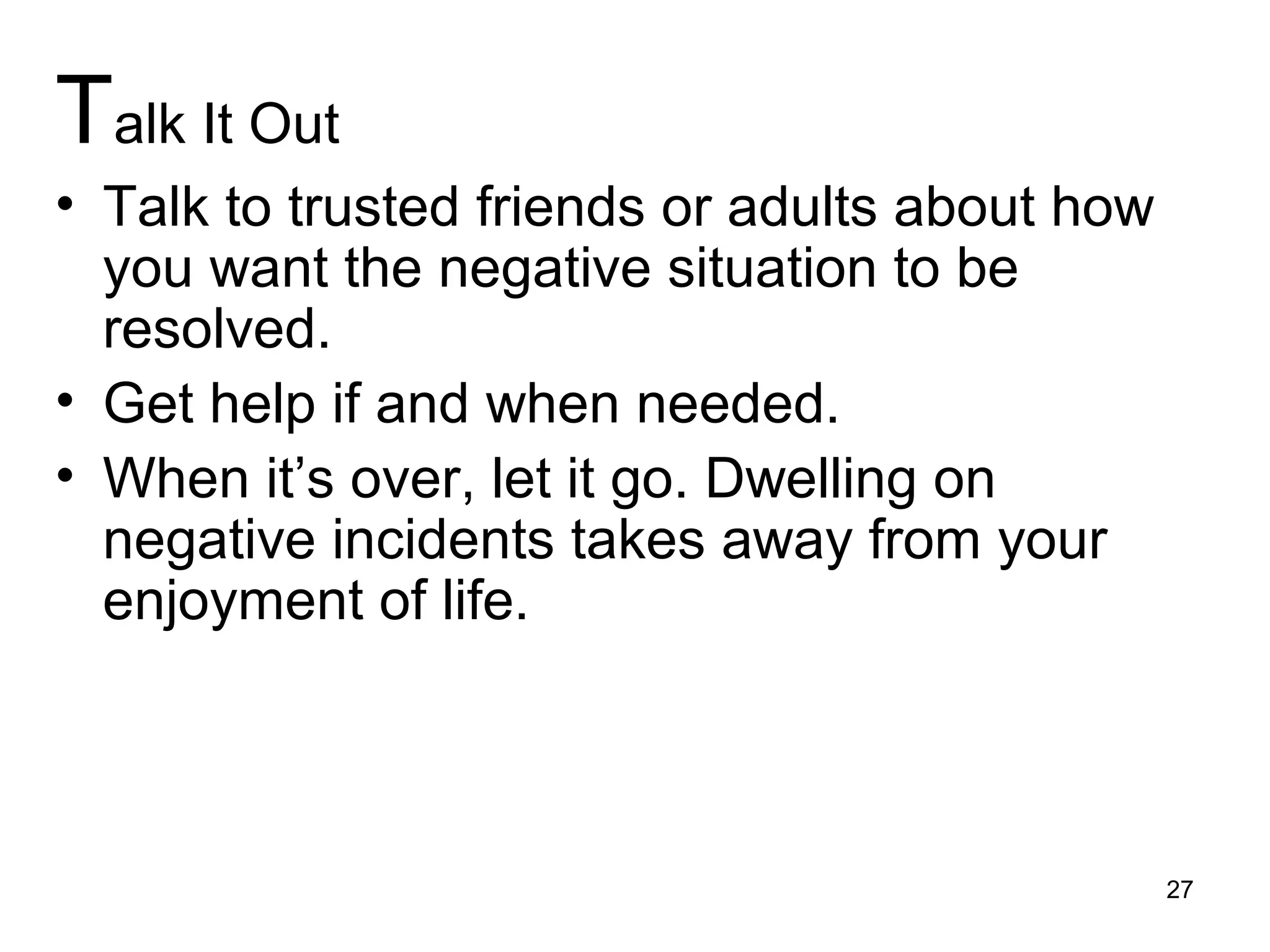 Talk It Out
• Talk to trusted friends or adults about how
you want the negative situation to be
resolved.
• Get help if and when needed.
• When it’s over, let it go. Dwelling on
negative incidents takes away from your
enjoyment of life.
27
 