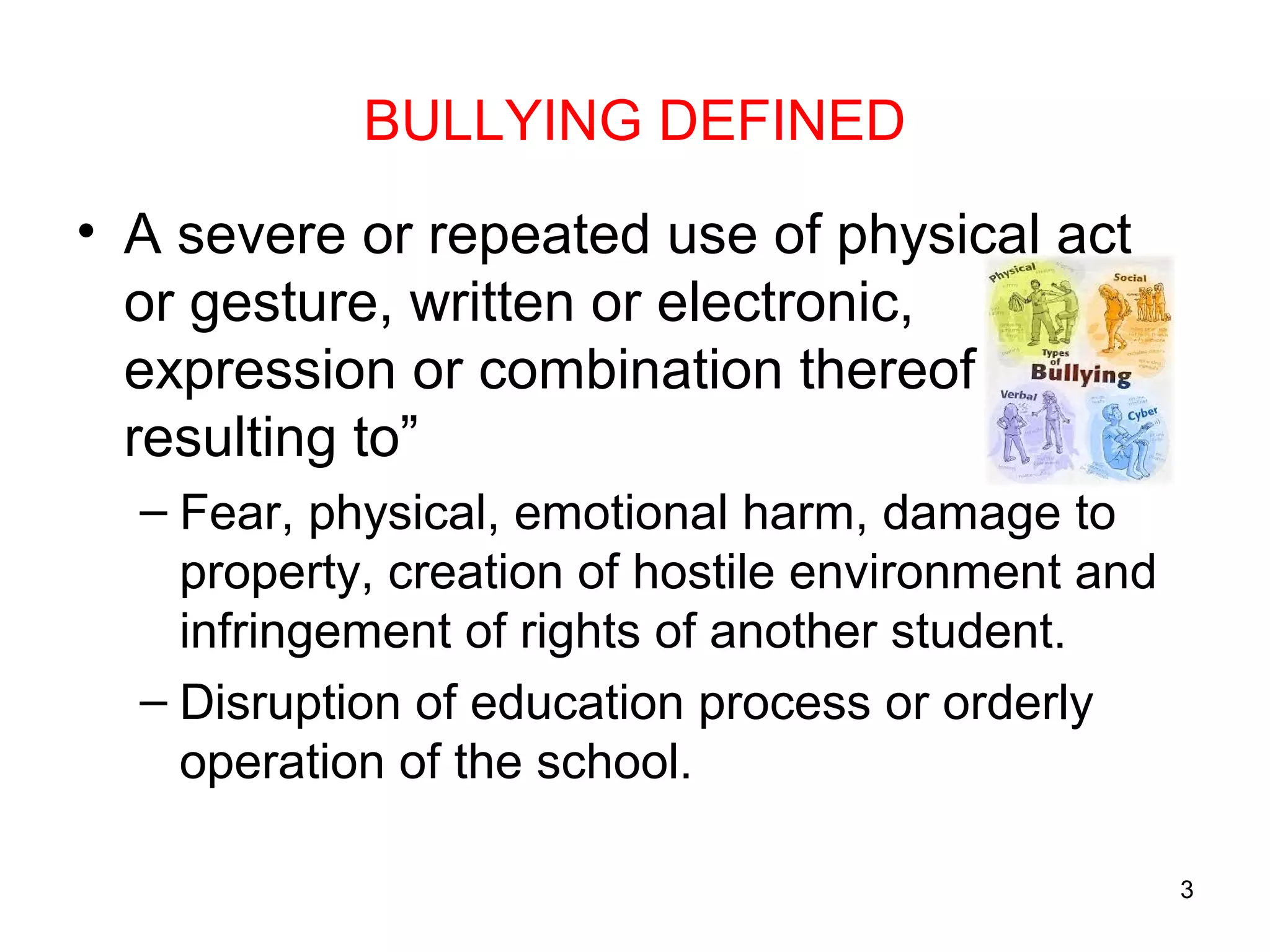 BULLYING DEFINED
• A severe or repeated use of physical act
or gesture, written or electronic,
expression or combination thereof
resulting to”
– Fear, physical, emotional harm, damage to
property, creation of hostile environment and
infringement of rights of another student.
– Disruption of education process or orderly
operation of the school.
3
 