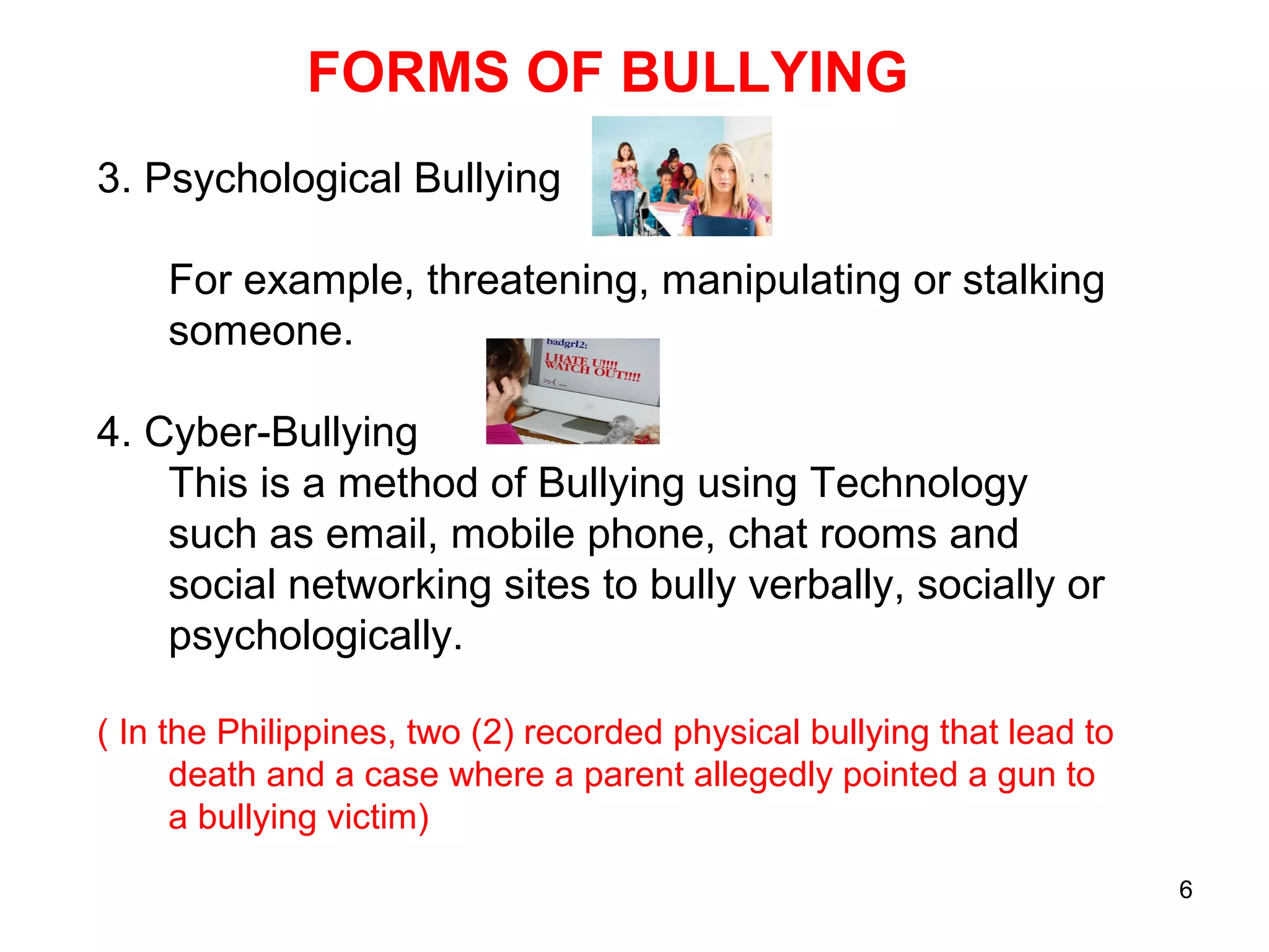 6
FORMS OF BULLYING
3. Psychological Bullying
For example, threatening, manipulating or stalking
someone.
4. Cyber-Bullying
This is a method of Bullying using Technology
such as email, mobile phone, chat rooms and
social networking sites to bully verbally, socially or
psychologically.
( In the Philippines, two (2) recorded physical bullying that lead to
death and a case where a parent allegedly pointed a gun to
a bullying victim)
 