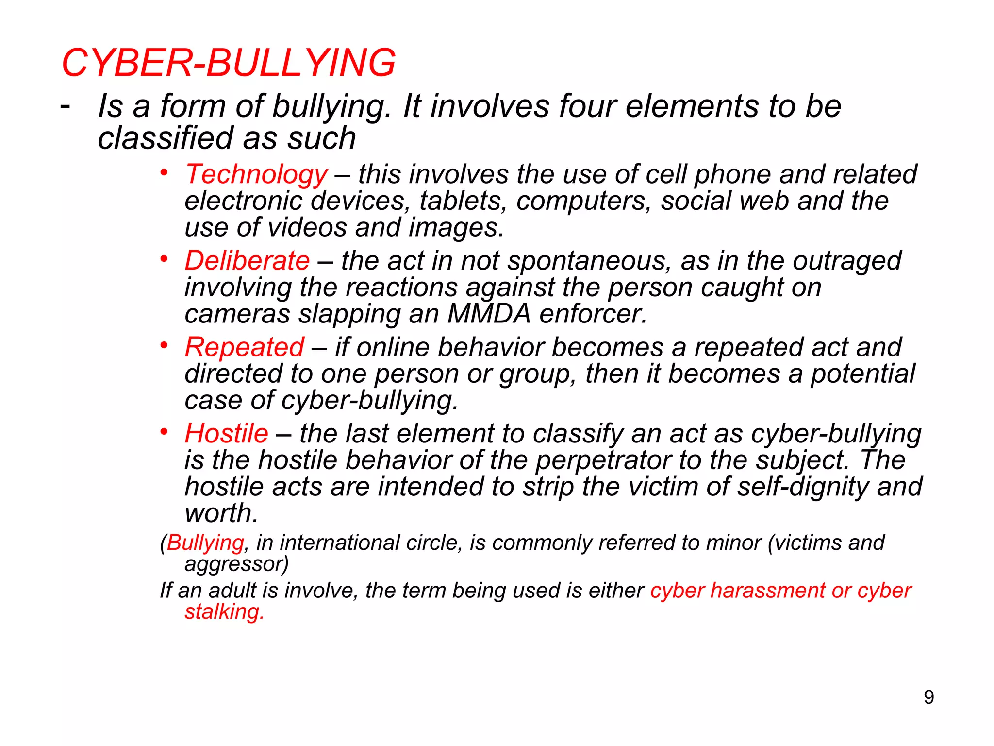 9
CYBER-BULLYING
- Is a form of bullying. It involves four elements to be
classified as such
• Technology – this involves the use of cell phone and related
electronic devices, tablets, computers, social web and the
use of videos and images.
• Deliberate – the act in not spontaneous, as in the outraged
involving the reactions against the person caught on
cameras slapping an MMDA enforcer.
• Repeated – if online behavior becomes a repeated act and
directed to one person or group, then it becomes a potential
case of cyber-bullying.
• Hostile – the last element to classify an act as cyber-bullying
is the hostile behavior of the perpetrator to the subject. The
hostile acts are intended to strip the victim of self-dignity and
worth.
(Bullying, in international circle, is commonly referred to minor (victims and
aggressor)
If an adult is involve, the term being used is either cyber harassment or cyber
stalking.
 