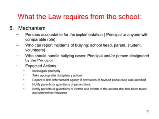 What the Law requires from the school:
5. Mechanism
– Persons accountable for the implementation ( Principal or anyone with
comparable role)
– Who can report incidents of bullying: school head, parent, student,
volunteers)
– Who should handle bullying cases: Principal and/or person designated
by the Principal
– Expected Actions
• Investigate promptly
• Take appropriate disciplinary actions
• Report to law enforcement agency if provisions of revised penal code was satisfied
• Notify parents or guardians of perpetrators
• Notify parents or guardians of victims and inform of the actions that has been taken
and preventive measures
11
 
