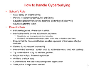 How to handle Cyberbullying
• School’s Role
– Clear policy on cyber-bullying
– Parents-Teacher School Council of Bullying
– Education program for parents-teachers-students on Social Web
– Counseling for the victim
• Parent’s Role
– Be knowledgeable. Prevention is better.
– Be involve on the on-line activities of your child.
• Regulate the use of computer and other technology
• Impress on your kids that technology is meant to add value to others not harm them
– Ensure that the household helper are also equipped of the basics of cyber
wellness
– Listen ( do not react or over-react)
– Preserve the evidence ( screen shot, do not delete email, chat, wall posting)
– Try to identify the bully (ip address, profile)
– Report the bully to the service provider
– Unfriend or block bully
– Communicate with the school and parent organization
– Seek police or legal when needed 13
 