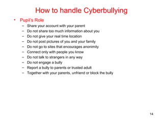 How to handle Cyberbullying
• Pupil’s Role
– Share your account with your parent
– Do not share too much information about you
– Do not give your real time location
– Do not post pictures of you and your family
– Do not go to sites that encourages anonimity
– Connect only with people you know
– Do not talk to strangers in any way
– Do not engage a bully
– Report a bully to parents or trusted adult
– Together with your parents, unfriend or block the bully
14
 