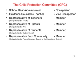 The Child Protection Committee (CPC)
• School Head/Administrator - Chairperson
• Guidance Counselor/Teacher - Vice Chairperson
• Representative of Teachers - Member
(Designated by the Faculty)
• Representative of Parents - Member
(Designated by the PTA)
• Representative of Students - Member
(Designated by the Student Council)
• Representative from Community - Member
(Designated by the Punong Barangay Council for the Protection of Children)
16
 