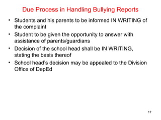 Due Process in Handling Bullying Reports
• Students and his parents to be informed IN WRITING of
the complaint
• Student to be given the opportunity to answer with
assistance of parents/guardians
• Decision of the school head shall be IN WRITING,
stating the basis thereof
• School head’s decision may be appealed to the Division
Office of DepEd
17
 