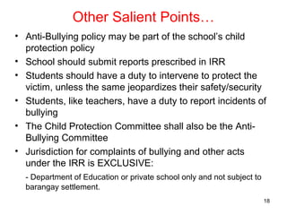 Other Salient Points…
• Anti-Bullying policy may be part of the school’s child
protection policy
• School should submit reports prescribed in IRR
• Students should have a duty to intervene to protect the
victim, unless the same jeopardizes their safety/security
• Students, like teachers, have a duty to report incidents of
bullying
• The Child Protection Committee shall also be the Anti-
Bullying Committee
• Jurisdiction for complaints of bullying and other acts
under the IRR is EXCLUSIVE:
- Department of Education or private school only and not subject to
barangay settlement.
18
 