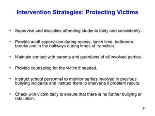 21
Intervention Strategies: Protecting Victims
• Supervise and discipline offending students fairly and consistently.
• Provide adult supervision during recess, lunch time, bathroom
breaks and in the hallways during times of transition.
• Maintain contact with parents and guardians of all involved parties.
• Provide counseling for the victim if needed.
• Instruct school personnel to monitor parties involved in previous
bullying incidents and instruct them to intervene if problem recurs.
• Check with victim daily to ensure that there is no further bullying or
retaliation.
 