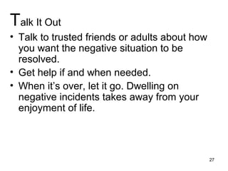 Talk It Out
• Talk to trusted friends or adults about how
you want the negative situation to be
resolved.
• Get help if and when needed.
• When it’s over, let it go. Dwelling on
negative incidents takes away from your
enjoyment of life.
27
 