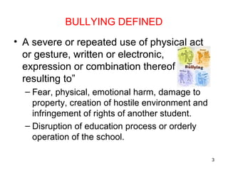 BULLYING DEFINED
• A severe or repeated use of physical act
or gesture, written or electronic,
expression or combination thereof
resulting to”
– Fear, physical, emotional harm, damage to
property, creation of hostile environment and
infringement of rights of another student.
– Disruption of education process or orderly
operation of the school.
3
 