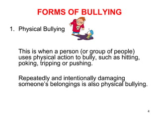 4
FORMS OF BULLYING
1. Physical Bullying
This is when a person (or group of people)
uses physical action to bully, such as hitting,
poking, tripping or pushing.
Repeatedly and intentionally damaging
someone’s belongings is also physical bullying.
 