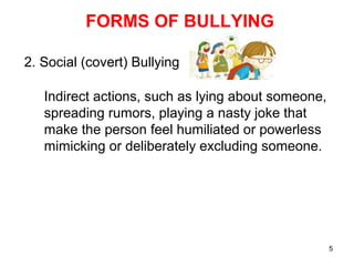 5
FORMS OF BULLYING
2. Social (covert) Bullying
Indirect actions, such as lying about someone,
spreading rumors, playing a nasty joke that
make the person feel humiliated or powerless
mimicking or deliberately excluding someone.
 
