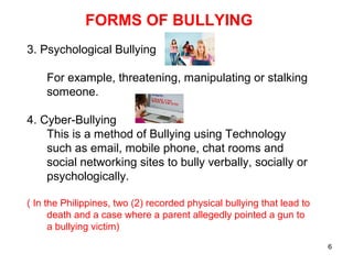 6
FORMS OF BULLYING
3. Psychological Bullying
For example, threatening, manipulating or stalking
someone.
4. Cyber-Bullying
This is a method of Bullying using Technology
such as email, mobile phone, chat rooms and
social networking sites to bully verbally, socially or
psychologically.
( In the Philippines, two (2) recorded physical bullying that lead to
death and a case where a parent allegedly pointed a gun to
a bullying victim)
 