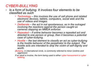 9
CYBER-BULLYING
- Is a form of bullying. It involves four elements to be
classified as such
• Technology – this involves the use of cell phone and related
electronic devices, tablets, computers, social web and the
use of videos and images.
• Deliberate – the act in not spontaneous, as in the outraged
involving the reactions against the person caught on
cameras slapping an MMDA enforcer.
• Repeated – if online behavior becomes a repeated act and
directed to one person or group, then it becomes a potential
case of cyber-bullying.
• Hostile – the last element to classify an act as cyber-bullying
is the hostile behavior of the perpetrator to the subject. The
hostile acts are intended to strip the victim of self-dignity and
worth.
(Bullying, in international circle, is commonly referred to minor (victims and
aggressor)
If an adult is involve, the term being used is either cyber harassment or cyber
stalking.
 