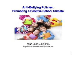 1
Anti-Bullying Policies:Anti-Bullying Policies:
Promoting a Positive School ClimatePromoting a Positive School Climate
ANNA LISSA M. DINOPOL
Royal Child Academy of Mactan, Inc.
 