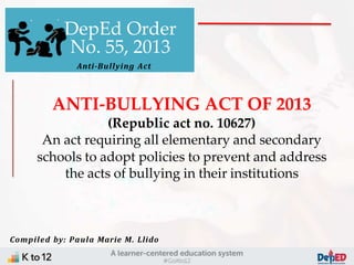ANTI-BULLYING ACT OF 2013
(Republic act no. 10627)
An act requiring all elementary and secondary
schools to adopt policies to prevent and address
the acts of bullying in their institutions
DepEd Order
No. 55, 2013
Anti-Bullying Act
Compiled by: Paula Marie M. Llido
 