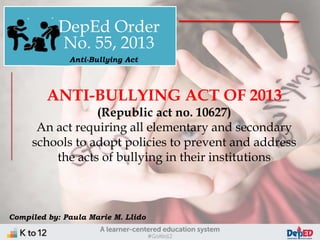 DepEd Order
No. 55, 2013
ANTI-BULLYING ACT OF 2013
(Republic act no. 10627)
An act requiring all elementary and secondary
schools to adopt policies to prevent and address
the acts of bullying in their institutions
Anti-Bullying Act
Compiled by: Paula Marie M. Llido
 