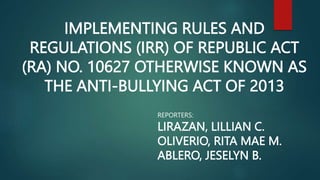 IMPLEMENTING RULES AND
REGULATIONS (IRR) OF REPUBLIC ACT
(RA) NO. 10627 OTHERWISE KNOWN AS
THE ANTI-BULLYING ACT OF 2013
REPORTERS:
LIRAZAN, LILLIAN C.
OLIVERIO, RITA MAE M.
ABLERO, JESELYN B.
 