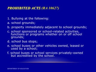 PROHIBITED ACTS (RA 10627)
DEPARTMENT OF EDUCATION
1. Bullying at the following:
a. school grounds;
b. property immediately adjacent to school grounds;
c. school sponsored or school-related activities,
functions or programs whether on or off school
grounds;
d. school bus stops;
e. school buses or other vehicles owned, leased or
used by a school;
f. school buses or school services privately-owned
but accredited by the school.
 