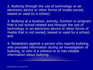 DEPARTMENT OF EDUCATION
2. Bullying through the use of technology or an
electronic device or other forms of media owned,
leased or used by a school;
3. Bullying at a location, activity, function or program
that is not school-related and through the use of
technology or an electronic device or other forms of
media that is not owned, leased or used by a school;
and
4. Retaliation against a person who reports bullying,
who provides information during an investigation of
bullying, or who is a witness to or has reliable
information about bullying.
 