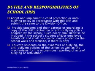 DUTIES AND RESPONSIBILITIES OF
SCHOOL (IRR)
DEPARTMENT OF EDUCATION
 Adopt and implement a child protection or anti-
bullying policy in accordance with this IRR and
submit the same to the Division Office;
 Provide students and their parents or guardians a
copy of the child protection or anti-bullying policy
adopted by the school. Such policy shall likewise be
included in the school’s student and/or employee
handbook and shall be conspicuously posted on the
school walls and website, if there is any;
 Educate students on the dynamics of bullying, the
anti-bullying policies of the school as well as the
mechanisms for the anonymous reporting of acts of
bullying or retaliation;
 