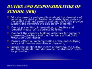 DUTIES AND RESPONSIBILITIES OF
SCHOOL (IRR)
DEPARTMENT OF EDUCATION
 Educate parents and guardians about the dynamics of
bullying, the child protection or anti-bullying policy of
the school and how parents and guardians can provide
support and reinforce the said policy at home;
 Devise prevention, intervention, protective and
remedial measures to address bullying;
 Conduct the capacity building activities for guidance
counselors/teachers and the members of the Child
Protection Committees;
 Ensure effective implementation of the anti-bullying
policy and monitor compliance therewith;
 Ensure the safety of the victim of bullying, the bully,
and the bystander and determine the students’ needs
for protection;
 
