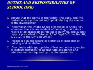 DUTIES AND RESPONSIBILITIES OF
SCHOOL (IRR)
DEPARTMENT OF EDUCATION
 Ensure that the rights of the victim, the bully, and the
bystander are protected and upheld during the conduct
of the investigation;
 Accomplish the Intake Sheet prescribed in Annex “B”,
whenever there is an incident of bullying, maintain a
record of all proceedings related to bullying, and submit
reports prescribed in “Annex A,” of DepED Order No. 40,
s. 2012, to the Division Office;
 Maintain a public record or statistics of incidents of
bullying and retaliation;
 Coordinate with appropriate offices and other agencies
or instrumentalities for appropriate assistance and
intervention, as required by the circumstances.
 