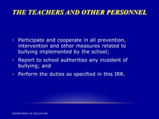 THE TEACHERS AND OTHER PERSONNEL
DEPARTMENT OF EDUCATION
• Participate and cooperate in all prevention,
intervention and other measures related to
bullying implemented by the school;
• Report to school authorities any incedent of
bullying; and
• Perform the duties as specified in this IRR.
 