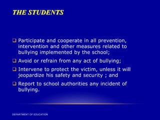 THE STUDENTS
DEPARTMENT OF EDUCATION
 Participate and cooperate in all prevention,
intervention and other measures related to
bullying implemented by the school;
 Avoid or refrain from any act of bullying;
 Intervene to protect the victim, unless it will
jeopardize his safety and security ; and
 Report to school authorities any incident of
bullying.
 