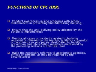FUNCTIONS OF CPC (IRR)
DEPARTMENT OF EDUCATION
 Conduct awareness-raising programs with school
stakeholders in preventing and addressing bullying;
 Ensure that the anti-bullying policy adopted by the
school is implemented;
 Monitor all cases or incidents related to bullying
reported or referred by the teacher, guidance counselor
or coordinator or any person designated to handle
prevention and intervention measures mentioned by
the preceding sections of this IRR; and
 Make the necessary referrals to appropriate agencies,
offices or persons, as may be required by the
circumstances.
 