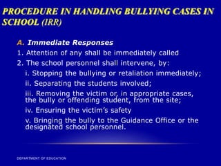 PROCEDURE IN HANDLING BULLYING CASES IN
SCHOOL (IRR)
DEPARTMENT OF EDUCATION
A. Immediate Responses
1. Attention of any shall be immediately called
2. The school personnel shall intervene, by:
i. Stopping the bullying or retaliation immediately;
ii. Separating the students involved;
iii. Removing the victim or, in appropriate cases,
the bully or offending student, from the site;
iv. Ensuring the victim’s safety
v. Bringing the bully to the Guidance Office or the
designated school personnel.
 