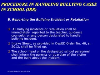 PROCEDURE IN HANDLING BULLYING CASES
IN SCHOOL (IRR)
DEPARTMENT OF EDUCATION
B. Reporting the Bullying Incident or Retaliation
 All bullying incidents or retaliation shall be
immediately reported to the teacher, guidance
counselor or any person designated to handle
bullying incident.
 Intake Sheet, as provided in DepED Order No. 40, s.
2012, shall be filled up.
 The school head or the designated school personnel
shall inform the parents or guardian of the victim
and the bully about the incident.
 