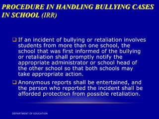 PROCEDURE IN HANDLING BULLYING CASES
IN SCHOOL (IRR)
DEPARTMENT OF EDUCATION
 If an incident of bullying or retaliation involves
students from more than one school, the
school that was first informed of the bullying
or retaliation shall promptly notify the
appropriate administrator or school head of
the other school so that both schools may
take appropriate action.
 Anonymous reports shall be entertained, and
the person who reported the incident shall be
afforded protection from possible retaliation.
 