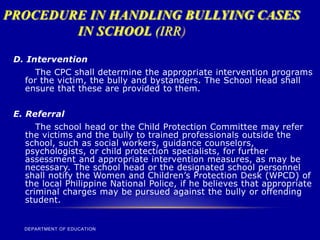 PROCEDURE IN HANDLING BULLYING CASES
IN SCHOOL (IRR)
DEPARTMENT OF EDUCATION
D. Intervention
The CPC shall determine the appropriate intervention programs
for the victim, the bully and bystanders. The School Head shall
ensure that these are provided to them.
E. Referral
The school head or the Child Protection Committee may refer
the victims and the bully to trained professionals outside the
school, such as social workers, guidance counselors,
psychologists, or child protection specialists, for further
assessment and appropriate intervention measures, as may be
necessary. The school head or the designated school personnel
shall notify the Women and Children’s Protection Desk (WPCD) of
the local Philippine National Police, if he believes that appropriate
criminal charges may be pursued against the bully or offending
student.
 