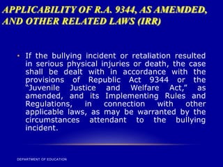 APPLICABILITY OF R.A. 9344, AS AMEMDED,
AND OTHER RELATED LAWS (IRR)
DEPARTMENT OF EDUCATION
• If the bullying incident or retaliation resulted
in serious physical injuries or death, the case
shall be dealt with in accordance with the
provisions of Republic Act 9344 or the
“Juvenile Justice and Welfare Act,” as
amended, and its Implementing Rules and
Regulations, in connection with other
applicable laws, as may be warranted by the
circumstances attendant to the bullying
incident.
 