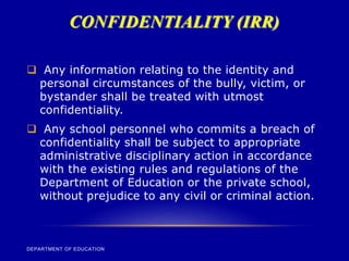CONFIDENTIALITY (IRR)
DEPARTMENT OF EDUCATION
 Any information relating to the identity and
personal circumstances of the bully, victim, or
bystander shall be treated with utmost
confidentiality.
 Any school personnel who commits a breach of
confidentiality shall be subject to appropriate
administrative disciplinary action in accordance
with the existing rules and regulations of the
Department of Education or the private school,
without prejudice to any civil or criminal action.
 