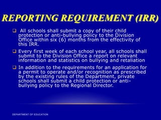 REPORTING REQUIREMENT (IRR)
DEPARTMENT OF EDUCATION
 All schools shall submit a copy of their child
protection or anti-bullying policy to the Division
Office within six (6) months from the effectivity of
this IRR.
 Every first week of each school year, all schools shall
submit to the Division Office a report on relevant
information and statistics on bullying and retaliation
 In addition to the requirements for an application for
a permit to operate and/or recognition as prescribed
by the existing rules of the Department, private
schools shall submit a child protection or anti-
bullying policy to the Regional Director.
 
