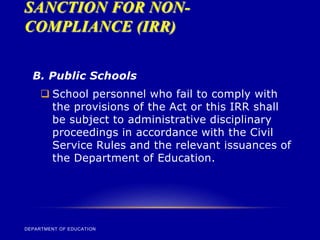 SANCTION FOR NON-
COMPLIANCE (IRR)
DEPARTMENT OF EDUCATION
B. Public Schools
 School personnel who fail to comply with
the provisions of the Act or this IRR shall
be subject to administrative disciplinary
proceedings in accordance with the Civil
Service Rules and the relevant issuances of
the Department of Education.
 