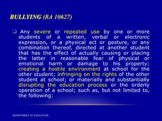 BULLYING (RA 10627)
DEPARTMENT OF EDUCATION
 Any severe or repeated use by one or more
students of a written, verbal or electronic
expression, or a physical act or gesture, or any
combination thereof, directed at another student
that has the effect of actually causing or placing
the latter in reasonable fear of physical or
emotional harm or damage to his property;
creating a hostile environment at school for the
other student; infringing on the rights of the other
student at school; or materially and substantially
disrupting the education process or the orderly
operation of a school; such as, but not limited to,
the following:
 