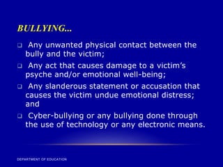 BULLYING...
DEPARTMENT OF EDUCATION
 Any unwanted physical contact between the
bully and the victim;
 Any act that causes damage to a victim’s
psyche and/or emotional well-being;
 Any slanderous statement or accusation that
causes the victim undue emotional distress;
and
 Cyber-bullying or any bullying done through
the use of technology or any electronic means.
 