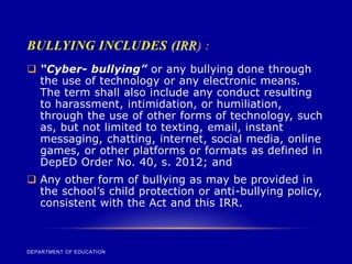 BULLYING INCLUDES (IRR) :
DEPARTMENT OF EDUCATION
 “Cyber- bullying” or any bullying done through
the use of technology or any electronic means.
The term shall also include any conduct resulting
to harassment, intimidation, or humiliation,
through the use of other forms of technology, such
as, but not limited to texting, email, instant
messaging, chatting, internet, social media, online
games, or other platforms or formats as defined in
DepED Order No. 40, s. 2012; and
 Any other form of bullying as may be provided in
the school’s child protection or anti-bullying policy,
consistent with the Act and this IRR.
 