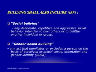 BULLYING SHALL ALSO INCLUDE (IRR) :
DEPARTMENT OF EDUCATION
 “Social bullying”
- any deliberate, repetitive and aggressive social
behavior intended to hurt others or to belittle
another individual or group.
 “Gender-based bullying”
- any act that humiliates or excludes a person on the
basis of perceived or actual sexual orientation and
gender identity (SOGI).
 