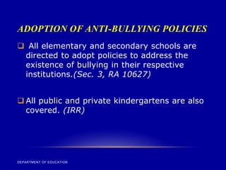 ADOPTION OF ANTI-BULLYING POLICIES
DEPARTMENT OF EDUCATION
 All elementary and secondary schools are
directed to adopt policies to address the
existence of bullying in their respective
institutions.(Sec. 3, RA 10627)
 All public and private kindergartens are also
covered. (IRR)
 