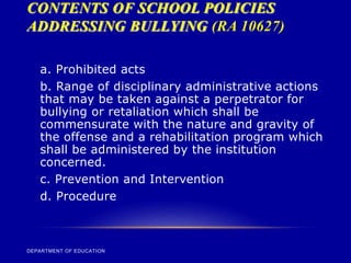 CONTENTS OF SCHOOL POLICIES
ADDRESSING BULLYING (RA 10627)
DEPARTMENT OF EDUCATION
a. Prohibited acts
b. Range of disciplinary administrative actions
that may be taken against a perpetrator for
bullying or retaliation which shall be
commensurate with the nature and gravity of
the offense and a rehabilitation program which
shall be administered by the institution
concerned.
c. Prevention and Intervention
d. Procedure
 