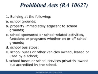 DEPARTMENT OF EDUCATION
Prohibited Acts (RA 10627)
1. Bullying at the following:
a. school grounds;
b. property immediately adjacent to school
grounds;
c. school sponsored or school-related activities,
functions or programs whether on or off school
grounds;
d. school bus stops;
e. school buses or other vehicles owned, leased or
used by a school;
f. school buses or school services privately-owned
but accredited by the school.
 